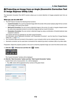 Page 184172
8. User Supportware
 Projecting an Image from an Angle (Geometric Correction Tool 
in Image Express Utility Lite)
 
The	 Geometric	 Correction	Tool	(GCT)	 function	 allows	you	to	correct	 distortion	 of	images	 projected	 even	from	an	
angle. 	
What you can do with GCT
•	 The	GCT	feature	includes	the	following	three	functions
•	4-point	 Correction:	You 	can 	fit 	a 	projected 	image 	within 	the 	border 	of 	the 	screen 	easily 	by 	align 	the 	four 	corners	
of	an	image	to	the	ones	of	the	screen.
•...