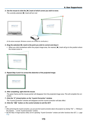 Page 185173
8. User Supportware
3.	 Use	the	mouse	to	click	the	[ • ]	mark	of	which	corner	you	wish	to	move.
 The currently selected [ • ] mark will turn red.
(In the above example, Windows screens are omitted for clarification.)
4.	 Drag	the	selected	[ • ]	mark	to	the	point	you	wish	to	correct	and	drop	it.
•	 When	 you	click	 somewhere	 within	the	project	 image	area,	the	nearest	 [	• ] mark will go to the position where 
the mouse cursor is.
5.  Repeat Step 3 and 4 to correct the distortion of the projected...