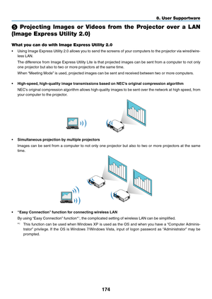 Page 186174
8. User Supportware
  Projecting  Images  or  Videos  from  the  Projector  over  a  LAN 
(Image Express Utility 2.0)
What you can do with Image Express Utility 2.0
•	 Using	Image	Express	 Utility	2.0	allows	 you	to	send	 the	screens	 of	your	 computers	 to	the	 projector	 via	wired/wire-
less	LAN.
	 The	 difference	 from	Image	 Express	 Utility	Lite	is	that	 projected	 images	can	be	sent	 from	 a	computer	 to	not	 only	
one	projector	but	also	to	two	or	more	projectors	at	the	same	time.
	 When...