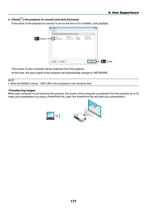 Page 189177
8. User Supportware
4	 Check()	the	projector	to	connect	and	click	[Connect].
 If the name of the projector to connect is not on the list or if it is h\
idden, click [Update].
Click4-1
Click4-2
 The screen of your computer will be projected from the projector.
 At this time, the input signal of the projector will automatically change to “NETWORK”.
NOTE:
•	 When	the	PA500U	is	found,	"1280	x	800"	will	be	displayed	in	the	resolution	field.
•	Transferring	images
When	 your	computer	 is	connected...