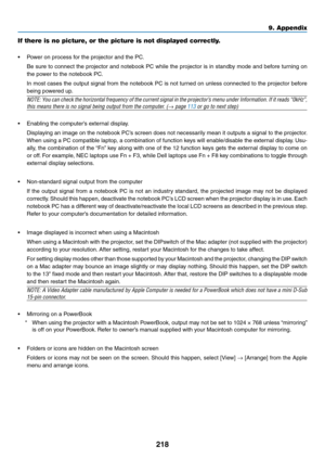 Page 230218
9. Appendix
If there is no picture, or the picture is not displayed correctly.
•	 Power	on	process	for	the	projector	and	the	PC.
	 Be	sure	to	connect	 the	projector	 and	notebook	 PC	while	 the	projector	 is	in	 standby	 mode	and	before	 turning	 on	
the	power	to	the	notebook	PC.
	 In	most	cases	 the	output	 signal	from	the	notebook	 PC	is	not	 turned	 on	unless	 connected	 to	the	 projector	 before	
being	powered	up.
NOTE:	You	can	check	 the	horizontal	 frequency	of	the	 current	 signal	in	the...