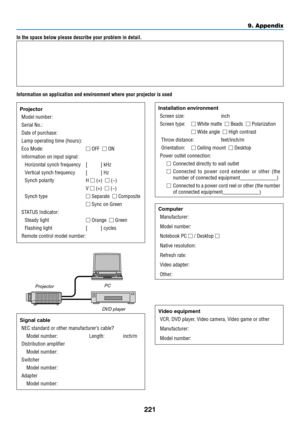 Page 233221
9. Appendix
In the space below please describe your problem in detail.
Information on application and environment where your projector is used
ProjectorModel number:
Serial No�:
Date of purchase:
Lamp operating time (hours):
Eco Mode:  OFF  ON
Information on input signal:
Horizontal synch frequency  [     ] kHz
Vertical synch frequency  [     ] Hz
Synch polarity  H  (+)  (−)
 V  (+)  (−)
Synch type  Separate  Composite
  Sync on Green
STATUS Indicator:
Steady light  Orange  Green
Flashing...