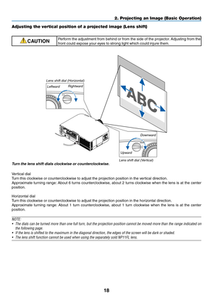 Page 3018
2. Projecting an Image (Basic Operation)
Adjusting the vertical position of a projected image (Lens shift)
CAUTIONPerform	the	adjustment	 from	behind	 or	from	 the	side	 of	the	 projector. 	Adjusting	 from	the	
front	could	expose	your	eyes	to	strong	light	which	could	injure	them.
Turn	the	lens	shift	dials	clockwise	or	counterclockwise.
Vertical	dial
Turn	this	clockwise	or	counterclockwise	to	adjust	the	projection	position	in	the	vertical	direction.
Approximate	 turning	range:	About	 6	turns...