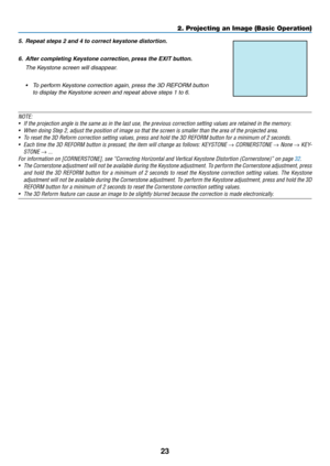 Page 3523
2. Projecting an Image (Basic Operation)
NOTE:
•	 If	the	projection	angle	is	the	same	as	in	the	last	use,	the	previous	correction	setting	values	are	retained	in	the	memory.
•	 When	doing	Step	2,	adjust	the	position	of	image	so	that	the	screen	is	smaller	than	the	area	of	the	projected	area.
•	 To	reset	the	3D	Reform	correction	setting	values,	press	and	hold	the	3D	REFORM	button	for	a	minimum	of	2	seconds.
•	 Each	time	the	3D	REFORM	 button	is	pressed,	 the	item	 will	change	 as	follows:	 KEYSTONE	→...