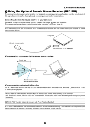 Page 4230
3. Convenient Features
 Using the Optional Remote Mouse Receiver (NP01MR)
The	optional	 remote	mouse	receiver	 enables	you	to	operate	 your	computer’s	 mouse	functions	 from	the	remote	 control.	
It	is	a	great	convenience	for	clicking	through	your	computer-generated	presentations.
Connecting	the	remote	mouse	receiver	to	your	computer
If	you	wish	to	use	the	remote	mouse	function,	connect	the	mouse	receiver	and	computer.
The	mouse	receiver	can	be	connected	directly	to	the	computer’s	USB	port	(type	A)....