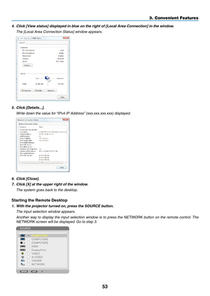 Page 6553
3. Convenient Features
4.	 Click	[View	status]	displayed	in	blue	on	the	right	of	[Local	Area	Connection]	in	the	window.
 The [Local Area Connection Status] window appears.
5.	 Click	[Details...].
 Write down the value for “IPv4 IP Address” (xxx.xxx.xxx.xxx) displayed.
6.	 Click	[Close].
7.	 Click	[X]	at	the	upper	right	of	the	window.
 The system goes back to the desktop.
Starting	the	Remote	Desktop
1.	 With	the	projector	turned	on, 	press	the	SOURCE	button.
 The input selection window appears....