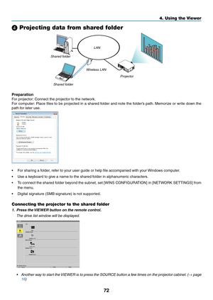 Page 8472
4. Using the Viewer
❹ Projecting data from shared folder
LAN
Shared folder Wireless LAN
Projector
Shared folder
Preparation
For	projector:
	Connect	the	projector	to	the	network.
For	computer: 	Place	 files	to	be	 projected	 in	a	shared	 folder	and	note	 the	folder’s	 path.	Memorize	 or	write	 down	 the	
path	for	later	use.
•	 For	sharing	a	folder,	refer	to	your	user	guide	or	help	file	accompanied	with	your	 Windows	computer.
•	 Use	a	keyboard	to	give	a	name	to	the	shared	folder	in	alphanumeric...