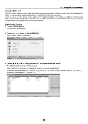 Page 10088
5. Using On-Screen Menu
Using	the	Entry	List
When	any	source	 adjustments	 are	made,	 the	adjustments	 are	automatically	 registered	in	the	 Entry	 List.	The	 (adjustment 	
values	of)	registered	signals	can	be	loaded	from	the	Entry	List	whenever	necessary.
However,	only	up	to	100	 patterns	 can	be	registered	 in	the	 Entry	 List.	When	 100	patterns	 have	been	 registered	 in	the	
Entry	 List,	an	error	 message	 is	then	 displayed	 and	no	additional	 patterns	can	be	registered. 	You	 should	 thus...