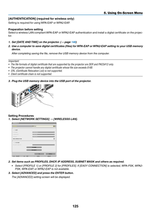 Page 137125
5. Using On-Screen Menu
[AUTHENTICATION]	(required	for	wireless	only)
Setting	is	required	for	using	WPA-EAP	or	WPA2-EAP.	
Preparation	before	setting
Select	a	wireless	 LAN	compliant	 WPA-EAP	 or	WPA2-EAP	 authentication	 and	install	 a	digital	 certificate	 on	the	 projec-
tor.
1.	 Set	[DATE	AND	 TIME]	on	the	projector. 	(→ page 140)
2.	 Use	a	computer	 to	save	 digital	 certificates	 (files)	for	WPA-EAP	 or	WPA2-EAP	 setting	to	your	 USB	memory	
device.
 After completing saving the file, remove the...