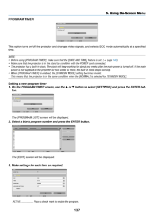 Page 149137
5. Using On-Screen Menu
PROGRAM TIMER
This	option	 turns	on/off	 the	projector	 and	changes	 video	signals,	 and	selects	 ECO	mode	 automatically	 at	a	specified	
time.
NOTE:
•	 Before	using	[PROGRAM	TIMER],	make	sure	that	the	[DATE	AND	TIME]	feature	is	set.	(→	page	140)
•	 Make	sure	that	the	projector	is	in	the	stand	by	condition	with	the	POWER	cord	connected.
•	 The	 projector	 has	a	built-in	 clock.	The	clock	 will	keep	 working	 for	about	 two	weeks	 after	the	main	 power	 is	turned	 off.	If	the...
