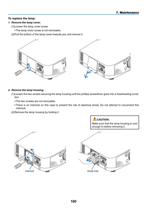 Page 172160
7. Maintenance
2. Remove the lamp housing.
(1)	Loosen	 the	two	 screws	 securing	 the	lamp	 housing	 until	the	phillips	 screwdriver	 goes	into	a	freewheeling	 condi-
tion.
	 •	 The	two	screws	are	not	removable.
	 •		There	 is	an	 interlock	 on	this	 case	 to	prevent	 the	risk	 of	electrical	 shock.	Do	 not	 attempt	 to	circumvent	 this	
interlock.
(2)	Remove	the	lamp	housing	by	holding	it.
InterlockGuide hole
To replace the lamp: 
1. Remove the lamp cover.
(1)	Loosen	the	lamp	cover	screw
	 •	 The...