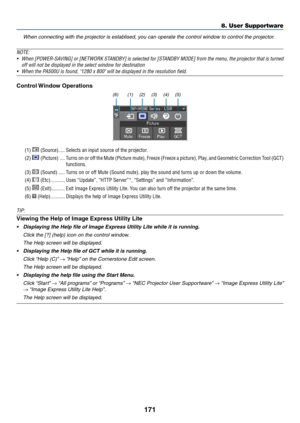 Page 183171
8. User Supportware
 When connecting with the projector is establised, you can operate the control window to control the projector.
NOTE:
•	 When	 [POWER-SAVING]	 or	[NETWORK	 STANDBY]	is	selected	 for	[STANDBY	 MODE]	from	the	menu,	 the	projector	 that	is	turned	
off will not be displayed in the select window for destination
•	 When	the	PA500U	is	found,	"1280	x	800"	will	be	displayed	in	the	resolution	field.
Control	 Window	Operations
(1) (2) (3) (4) (5)
(6)
(1)  (Source)  �����Selects an...