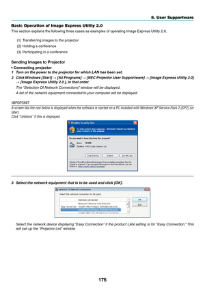 Page 188176
8. User Supportware
Basic Operation of Image Express Utility 2.0
This	section	explains	the	following	three	cases	as	examples	of	operating	Image	Express	Utility	2.0.
(1)	 Transferring	images	to	the	projector
(2)	 Holding	a	conference
(3)	 Participating	in	a	conference
Sending	Images	to	Projector
•	Connecting	projector
1	 Turn	on	the	power	to	the	projector	for	which	LAN	has	been	set.
2	 Click	Windows	 [Start]	→	[All	 Programs]	→	[NEC	 Projector	 User	Supportware]	→	[Image	 Express	 Utility	2.0]	
→...