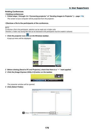 Page 191179
8. User Supportware
Holding	Conferences
•	Holding	conferences
1	 Follow	steps	1	through	4	in	“Connecting	projector”	of	“Sending	Images	to	Projector” 	(→ page 176).
 The screen of your computer will be projected from the projector.
•	Disclose	a	file	to	the	participants	of	the	conference.
NOTE:
To	disclose	a	file	to	the	participants,	selection	can	be	made	only	in	folder	units.
Therefore,	a	folder	only	having	files	that	can	be	disclosed	to	the	participants	must	be	created	in	advance.
1	 Click	the...