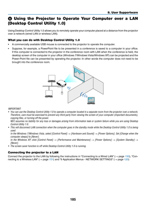 Page 197185
8. User Supportware
  Using  the  Projector  to  Operate  Your  Computer  over  a  LAN 
(Desktop Control Utility 1.0)
Using	Desktop	 Control	Utility	1.0	allows	 you	to	remotely	 operate	your	computer	 placed	at	a	distance	 from	the	projector	
over	a	network	(wired	LAN	or	wireless	LAN).
What you can do with Desktop Control Utility 1.0
•	 A	commercially	available	USB	mouse	is	connected	to	the	projector	to	operate	the	computer.
•	 Suppose,	 for	example,	 a	PowerPoint	 file	to	be	 presented	 in	a...