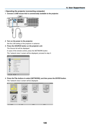 Page 201189
8. User Supportware
•	Operating	the	projector	(connecting	computer)
1	 Connect	a	USB	mouse	that	is	commercially	available	to	the	projector.
USB
2	 Turn	on	the	power	to	the	projector.
 Set the LAN setting of the projector in advance.
3	 Press	the	SOURCE	button	on	the	projector	unit.
 The Source list will be displayed.
 In case of the remote control, press the NETWORK button.
 The “network menu” screen will be displayed, proceed to step 5.
4 Press the /	buttons	to	select	[NETWORK], 	and	then	press...