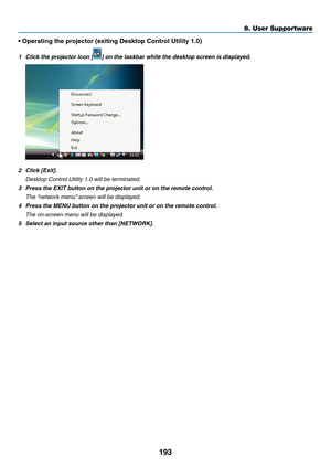 Page 205193
8. User Supportware
•	Operating	the	projector	(exiting	Desktop	Control	Utility	1.0)
1	 Click	the	projector	icon	[]	on	the	taskbar	while	the	desktop	screen	is	displayed.
2	 Click	[Exit].
 Desktop Control Utility 1.0 will be terminated.
3	 Press	the	EXIT	button	on	the	projector	unit	or	on	the	remote	control.
 The “network menu” screen will be displayed.
4	 Press	the	MENU	button	on	the	projector	unit	or	on	the	remote	control.
 The on-screen menu will be displayed.
5	 Select	an	input	source	other	than...