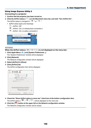 Page 210198
8. User Supportware
Using Image Express Utility 2
Connecting	to	a	projector
1	 Confirm	that	the	projector	has	been	turned	on.
2	 Click	the	AirPort	status	(		)	on	the	Macintosh	menu	bar,	and	click	“Turn	AirPort	On”.
 The AirPort status is changed to “  ” or “  ”.
•	 AirPort	status	types	and	meanings
 ...AirPort : Off
 ...AirPort : On ( in infrastructure connection )
 ...AirPort : On ( in adhoc connection )
REFERENCE:
When	the	AirPort	status	(		/		/		)	is	not	displayed	on	the	menu	bar:
1	 Click	Apple...