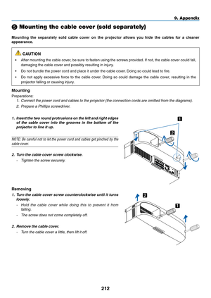 Page 224212
9. Appendix
 Mounting the cable cover (sold separately)
Mounting	the	separately	 sold	cable	 cover	 on	the	 projector	 allows	you	hide	 the	cables	 for	a	cleaner 	
appearance.
 CAUTION
•	After	mounting	 the	cable	 cover,	 be	sure	 to	fasten	 using	the	screws	 provided. 	If	 not,	 the	cable	 cover	 could	fall,	
damaging	the	cable	cover	and	possibly	resulting	in	injury.
•	 Do	not	bundle	the	power	cord	and	place	it	under	the	cable	cover. 	Doing	so	could	lead	to	fire.
•	 Do	not	apply	 excessive	 force...