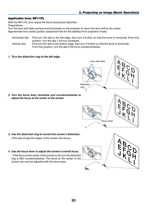 Page 3220
2. Projecting an Image (Basic Operation)
Applicable lens: NP11FL
With	the	NP11FL	lens,	adjust	the	focus	and	picture	distortion.
Preparations:
Turn	the	lens	shift	dials	(vertical	and	horizontal)	on	the	projector	to	return	the	lens	shift	to	the	center.
Approximate	lens	center	position	(explained	here	for	the	desktop	front	projection	mode)
Horizontal	dial:	 First	turn	the	dial	 to	the	 left	edge,	 then	turn	it	further	 so	that	 the	knob	 is	horizontal. 	From	 this	
position,	turn	the	dial	1	full	turn...