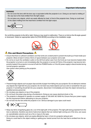 Page 5iii
Important Information
 Fire and Shock Precautions 
•	 Ensure	that	there	 is	sufficient	 ventilation	 and	that	vents	 are	unobstructed	 to	prevent	 the	build-up	 of	heat	 inside	 your	
projector. 	Allow	at	least	4	inches	(10cm)	of	space	between	your	projector	and	a	wall.
•	 Do	not	try	to	touch	 the	ventilation	 outlet	on	the	 left	front	 (when	 seen	from	the	front)	 as	it	can	 become	 heated	while	
the	projector	 is	turned	 on	and	 immediately	 after	the	projector	 is	turned	 off.	Parts	 of	the...