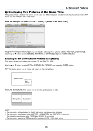 Page 4735
3. Convenient Features
 Displaying Two Pictures at the Same Time
The	projector	 has	a	feature	 that	allows	 you	to	view	 two	different	 signals	simultaneously. 	You	 have	 two	modes: 	PIP	
mode	and	PICTURE	BY	PICTURE	mode.
From	the	menu	you	can	select	[SETUP]	→	[BASIC]	→	[PIP/PICTURE	BY	PICTURE]. 	
The	[PIP/PICTURE	BY	PICTURE]	menu	item	has	the	following	three	options: 	MODE,	POSITION,	and	SOURCE.
Use	the	 or 	button	to	select	[MODE],	[POSITION]	or	[SOURCE]	and	press	the	ENTER	button.
Selecting the...