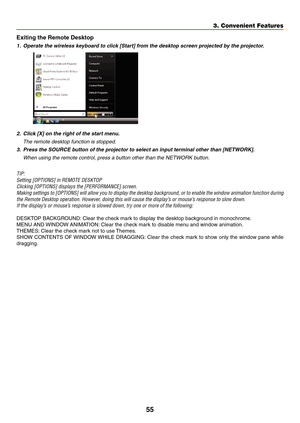 Page 6755
3. Convenient Features
Exiting	the	Remote	Desktop
1.	 Operate	the	wireless	keyboard	to	click	[Start]	from	the	desktop	screen	projected	by	the	projector.
 
2.	 Click	[X]	on	the	right	of	the	start	menu.
 The remote desktop function is stopped.
3.	 Press	the	SOURCE	button	of	the	projector	to	select	an	input	terminal	other	than	[NETWORK].
 When using the remote control, press a button other than the NETWORK button.
TIP:
Setting	[OPTIONS]	in	REMOTE	DESKTOP
Clicking	[OPTIONS]	displays	the	[PERFORMANCE]...