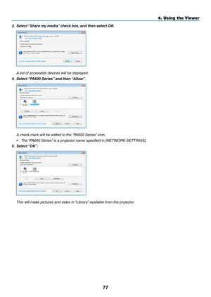 Page 8977
4. Using the Viewer
3.	 Select	“Share	my	media” 	check	box,	and	then	select	OK. 	
 A list of accessible devices will be displayed.
4.	 Select	 “PA600	Series” 	and	then	“Allow”.
 A check mark will be added to the “PA600 Series” icon.
•	 The	 “PA600	Series” 	is	a	projector	name	specified	in	[NETWORK	SETTINGS]. 	
5.	 Select	“OK”.
 This will make pictures and video in “Library” available from the projector. 