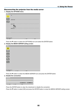 Page 9280
4. Using the Viewer
Disconnecting the projector from the media server
1.	 Display	the	OPTIONS	menu.
 Press the ▼ button to select the [OPTIONS] icon and select the ENTER button.
2.	 Display	the	MEDIA	SERVER	setting	screen.
 Press the ▼ button to select the MEDIA SERVER icon and press the ENTER button.
3.	 Disable	the	connection.
 Press the ENTER button to clear the checkmark to disable the connection.
 Press the ▼ button to select [OK] and press the ENTER button to close the MEDIA SERVER setting screen. 