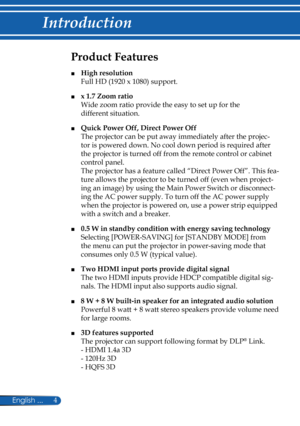 Page 11
4English ...

Introduction

Product Features
■ High resolution   
Full HD (1920 x 1080) support. 
■ x 1.7 Zoom ratio  
Wide zoom ratio provide the easy to set up for the 
different situation.
■ Quick Power Off, Direct Power Off  
The projector can be put away immediately after the projec-
tor is powered down. No cool down period is required after 
the projector is turned off from the remote control or cabinet 
control panel.  
The projector has a feature called “Direct Power Off”. This fea-
ture allows...