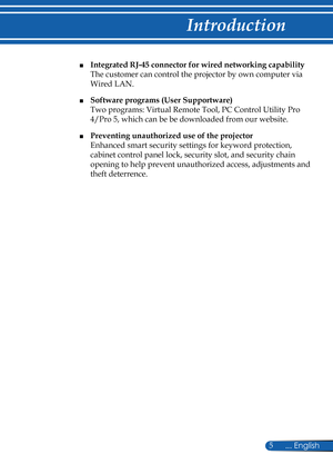 Page 12
5... English

Introduction

■ Integrated RJ-45 connector for wired networking capability  
The customer can control the projector by own computer via 
Wired LAN. 
■ Software programs (User Supportware)  
Two programs: Virtual Remote Tool, PC Control Utility Pro 
4/Pro 5, which can be be downloaded from our website.  
■ Preventing unauthorized use of the projector  
Enhanced smart security settings for keyword protection, 
cabinet control panel lock, security slot, and security chain 
opening to help...