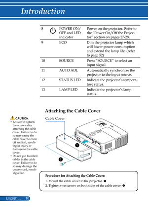 Page 17
10English ...

Introduction

8POWER ON/
OFF and LED 
indicator
Power on the projector. Refer to 
the “Power On/Off the Projec-
tor” section on pages 27-28.
9ECODim the projector lamp which 
will lower power consumption 
and extend the lamp life. (refer 
to page 52)
10SOURCEPress “SOURCE” to select an 
input signal.
11AUTO ADJ.Automatically synchronize the 
projector to the input source.
12STATUS LEDIndicate the projector’s tempera-
ture status.
13LAMP LEDIndicate the projector’s lamp 
status.
Attaching...