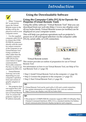 Page 22
15... English

Introduction

Using the Downloadable Software
Using the Computer Cable (VGA) to Operate the 
Projector (Virtual Remote Tool)
Using the utility software “Virtual Remote Tool” that you can 
download from our web site (http://www.nec-display.com/
dl/en/index.html), Virtual Remote screen (or toolbar) can be 
displayed on your computer screen.
This will help you perform operations such as projector’s 
power on or off and signal selection via the computer cable 
(VGA), serial cable, or LAN...