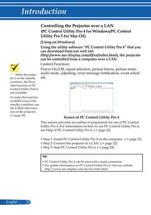 Page 27
20English ...

Introduction

Controlling the Projector over a LAN 
[Using on Windows]
Using the utility software “PC Control Utility Pro 4” that you 
can download from our web site  
(http://www.nec-display.com/dl/en/index.html), the projector 
can be controlled from a computer over a LAN.
Control Functions
Power On/Off, signal selection, picture freeze, picture mute, 
audio mute, adjusting, error message notification, event sched-
ule.
Screen of PC Control Utility Pro 4
This section provides an outline...