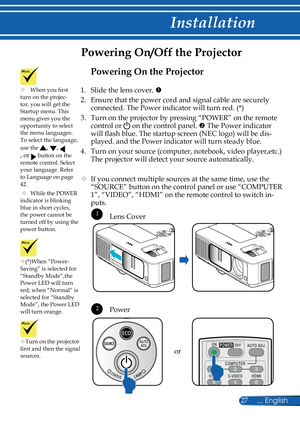 Page 34
27... English

Installation

Powering On/Off the Projector
Turn on the projector first and then the signal sources.or
(*)When “Power-Saving” is selected for “Standby Mode”,the Power LED will turn red; when “Normal” is selected for “Standby Mode”, the Power LED will turn orange.
 1
 2
Lens Cover
Power
	When you first turn on the projec-tor, you will get the Startup menu. This menu gives you the opportunity to select the menu languages. To select the language, 
use the , , 
, or  button on the remote...