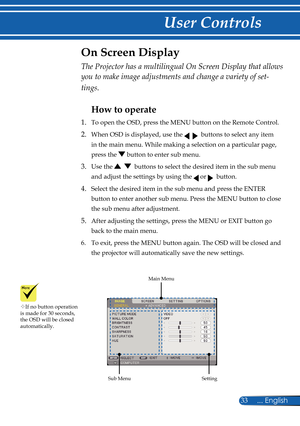 Page 40
33... English

User Controls
The Projector has a multilingual On Screen Display that allows 
you to make image adjustments and change a variety of set-
tings.
How to operate 
1.  To open the OSD, press the MENU button on the Remote Control.
2.   When OSD is displayed, use the     buttons to select any item 
in the main menu. While making a selection on a particular page, 
press the  button to enter sub menu.
3.   Use the     buttons to select the desired item in the sub menu 
and adjust the settings by...