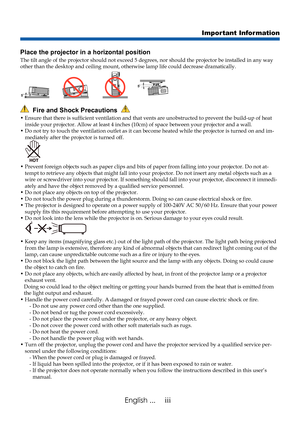 Page 5
iiiEnglish ...
Important Information
  Fire and Shock Precautions  
•  Ensure that there is sufficient ventilation and that vents are unobstructed to prevent the build-up of heat inside your projector. Allow at least 4 inches (10cm) of space between\
 your projector and a wall.
•   Do not try to touch the ventilation outlet as it can become heated while\
 the projector is turned on and im-mediately after the projector is turned off.
•  Prevent foreign objects such as paper clips and bits of paper from...