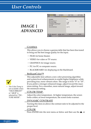 Page 45
38English ...

User Controls

	The Color Temp is not available when “HIGH-BRIGHT” or “sRGB” is selected for “PIC-TURE MODE”.
  GAMMA
This allows you to choose a gamma table that has been fi  ne-tuned 
to bring out the best image quality for the input.
  FILM: for home theater.
  VIDEO: for video or TV source.
  GRAPHICS: for image source.
  PC: for PC or computer source.
  BLACKBOARD: for displaying on the blackboard. 
  BrilliantColor™
This adjustable item utilizes a new color-processing...