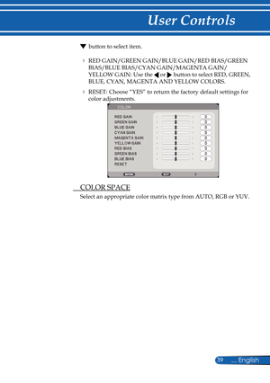 Page 46
39... English

User Controls

 button to select item.
   RED GAIN/GREEN GAIN/BLUE GAIN/RED BIAS/GREEN 
BIAS/BLUE BIAS/CYAN GAIN/MAGENTA GAIN/
YELLOW GAIN: Use the  or  button to select RED, GREEN, 
BLUE, CYAN, MAGENTA AND YELLOW COLORS.
    RESET: Choose “YES” to return the factory default settings for 
color adjustments.
 
  COLOR SPACE
Select an appropriate color matrix type from AUTO, RGB or YUV. 