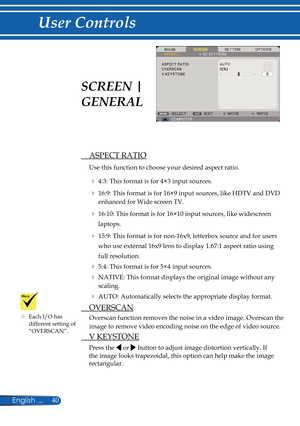 Page 47
40English ...

User Controls

  ASPECT RATIO
Use this function to choose your desired aspect ratio.
  4:3: This format is for 4×3 input sources.
  16:9: This format is for 16×9 input sources, like HDTV and DVD 
enhanced for Wide screen TV. 
  16:10: This format is for 16×10 input sources, like widescreen 
laptops.
  15:9: This format is for non-16x9, letterbox source and for users 
who use external 16x9 lens to display 1.67:1 aspect ratio using 
full resolution.
  5:4: This format is for 5×4 input...