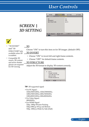 Page 48
41... English

User Controls

TIP: 3D supported signal
•  For PC Signal :1024x768@120Hz, 1024x768@60Hz,1280x720@120Hz,1280x720@60Hz1280x800@120Hz,1280x800@60Hz•  For Video Signal :480i@60Hz•  For HDMI Signal :720p, 1080p @Frame Packing720p,1080i/p @Top and Bottom720p, 1080i/p @Side by Side (Half)
   3D
Choose “ON” to turn this item on for 3D images. (default: OFF)
  3D INVERT
 Choose “ON” to invert left and right frame contents.
 Choose “OFF” for default frame contents. 
  3D STRUCTURE
Adjust the 3D...