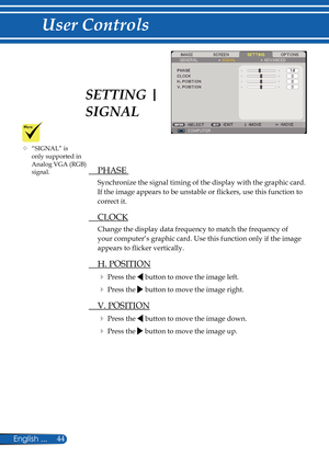 Page 51
44English ...

User Controls

  PHASE 
Synchronize the signal timing of the display with the graphic card. 
If the image appears to be unstable or fl  ickers, use this function to 
correct it.
  CLOCK
Change the display data frequency to match the frequency of 
your computer’s graphic card. Use this function only if the image 
appears to fl  icker vertically.
  H. POSITION
 Press the  button to move the image left.
 Press the  button to move the image right. 
  V. POSITION
 Press the  button to move...