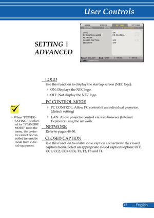 Page 52
45... English

User Controls

  LOGO
Use this function to display the startup screen (NEC logo).
 ON: Displays the NEC logo.
 OFF: Not display the NEC logo.
  PC CONTROL MODE
  PC CONTROL: Allow PC control of an individual projector. 
(default setting)
  LAN: Allow projector control via web browser (Internet 
Explorer) using the network.
  NETWORK
Refer to pages 48-50.
  CLOSED CAPTION
Use this function to enable close caption and activate the closed 
caption menu. Select an appropriate closed...