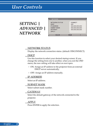 Page 55
48English ...

User Controls

  NETWORK STATUS
Display the network connection status. (default: DISCONNECT)
  DHCP
Use this function to select your desired startup screen. If you 
change the setting from one to another, when you exit the OSD 
menu, the new setting will take effect on next open.
 ON: Assign an IP address to the projector from an external 
DHCP server automatically.
 OFF: Assign an IP address manually.
  IP ADDRESS
Select an IP address.
  SUBNET MASK
Select subnet mask number....