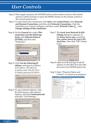 Page 57
50English ...

User Controls

Step 2: Select apply and press the ENTER button on the remote control or the control 
panel to submit function or press the MENU button on the remote control or 
the control panel to exit.
Step 3: To open Network Connections, click Start, click Control Panel, click Network 
and Internet Connections, and then click Network Connections. Click the connection you want to configure, and then, under Network Tasks  , click Change settings of this connection.
Step 4: On the General...