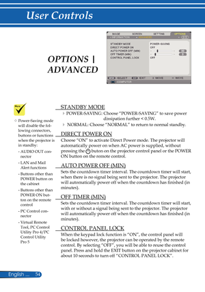 Page 61
54English ...

User Controls
  STANDBY MODE
POWER-SAVING:  Choose “POWER-SAVING” to save power 
dissipation further < 0.5W.
 NORMAL:  Choose “NORMAL” to return to normal standby. 
  DIRECT POWER ON
Choose “ON” to activate Direct Power mode. The projector will 
automatically power on when AC power is supplied, without 
pressing the  buton on the projector control panel or the POWER 
ON button on the remote control.
  AUTO POWER OFF (MIN)
Sets the countdown timer interval. The countdown timer will...