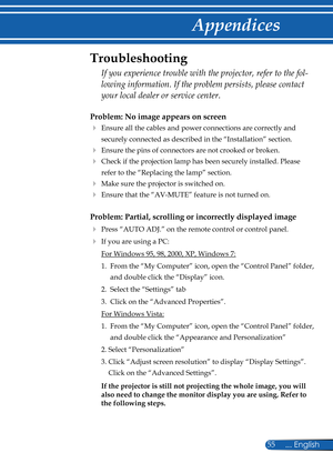 Page 62
55... English

Appendices
Problem: No image appears on screen
   Ensure all the cables and power connections are correctly and 
securely connected as described in the “Installation” section.
 Ensure the pins of connectors are not crooked or broken.
   Check if the projection lamp has been securely installed. Please 
refer to the “Replacing the lamp” section.
   Make sure the projector is switched on.
   Ensure that the “AV-MUTE” feature is not turned on.
Problem: Partial, scrolling or incorrectly...