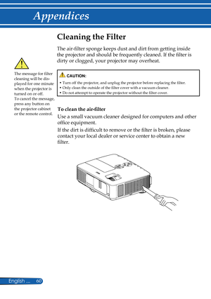 Page 67
60English ...

Appendices

Cleaning the Filter
The air-filter sponge keeps dust and dirt from getting inside 
the projector and should be frequently cleaned. If the filter is 
dirty or clogged, your projector may overheat. 
The message for filter cleaning will be dis-played for one minute when the projector is turned on or off.To cancel the message, press any button on the projector cabinet or the remote control.
 CAUTION:
•  Turn off the projector, and unplug the projector before replacing the filter....