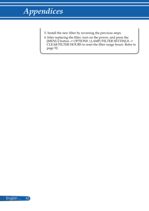 Page 69
62English ...

Appendices

 5.  Install the new filter by reversing the previous steps.
 6   After replacing the filter, turn on the power, and press the 
[MENU] button -> OPTIONS |LAMP/FILTER SETTINGS -> CLEAR FILTER HOURS to reset the filter usage hours. Refer to page 52. 