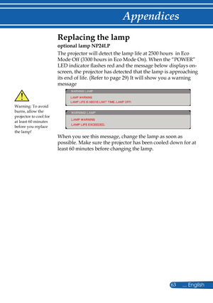 Page 70
63... English

Appendices

 Replacing the lamp 
optional lamp NP24LP
The projector will detect the lamp life at 2500 hours  in Eco 
Mode Off (3300 hours in Eco Mode On). When the “POWER” 
LED indicator fl  ashes red and the message below displays on-
screen, the projector has detected that the lamp is approaching 
its end of life. (Refer to page 29) It will show you a warning 
message 
 
When you see this message, change the lamp as soon as 
possible. Make sure the projector has been cooled down for at...